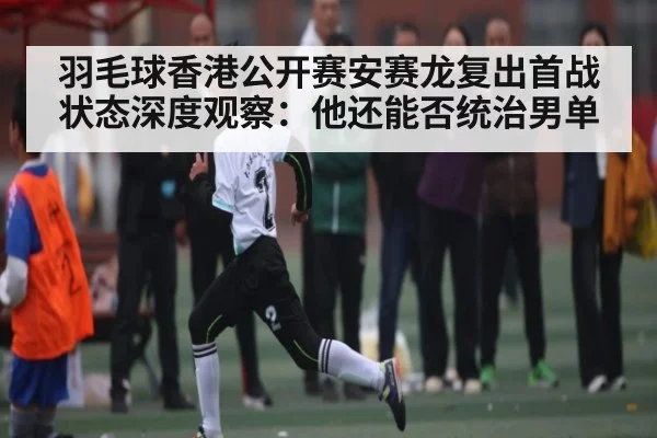 羽毛球香港公开赛安赛龙复出首战状态深度观察：他还能否统治男单
